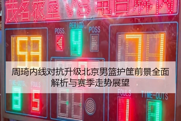 周琦内线对抗升级北京男篮护筐前景全面解析与赛季走势展望